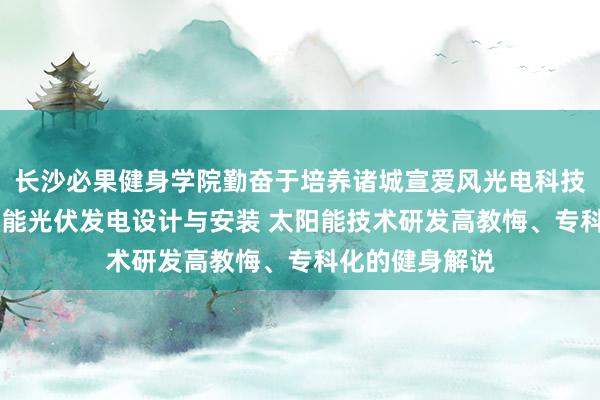 长沙必果健身学院勤奋于培养诸城宣爱风光电科技有限公司 太阳能光伏发电设计与安装 太阳能技术研发高教悔、专科化的健身解说