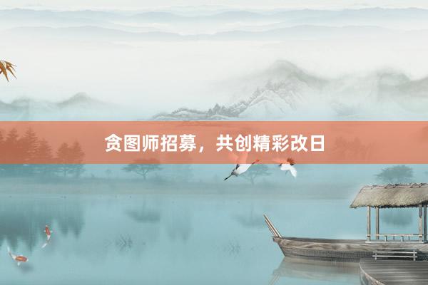 贪图师招募，共创精彩改日